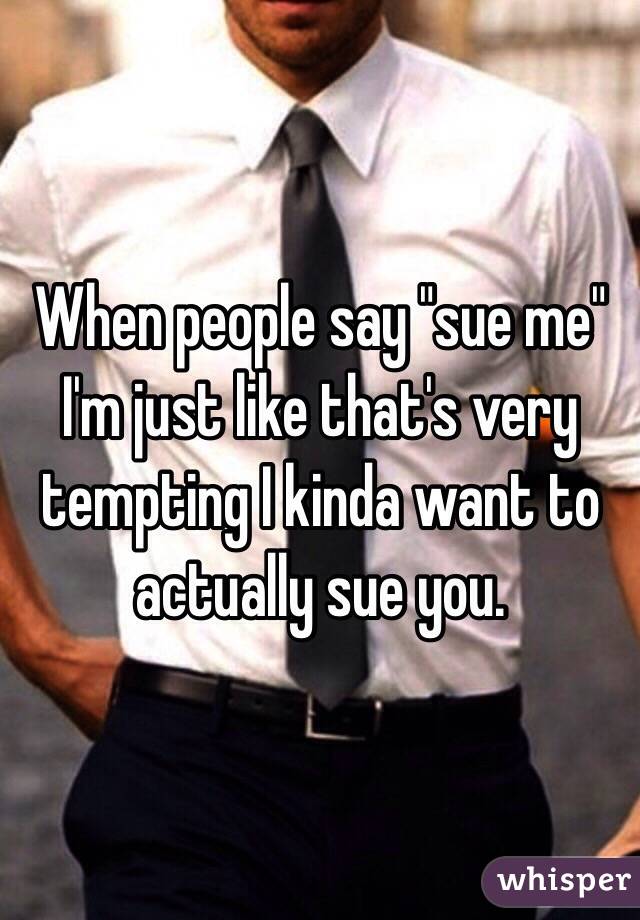 When people say "sue me" I'm just like that's very tempting I kinda want to actually sue you. 