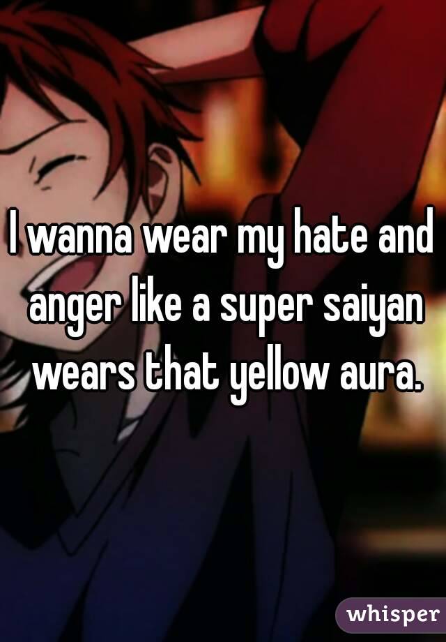 I wanna wear my hate and anger like a super saiyan wears that yellow aura.