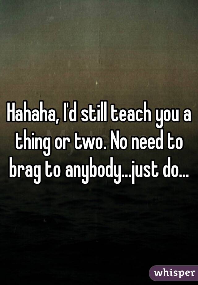 Hahaha, I'd still teach you a thing or two. No need to brag to anybody...just do...