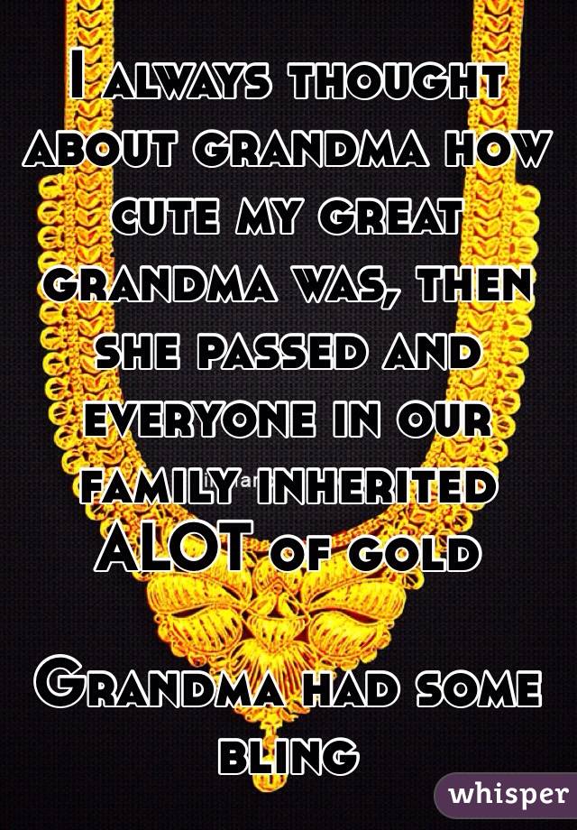 I always thought about grandma how cute my great grandma was, then she passed and everyone in our family inherited ALOT of gold

Grandma had some bling