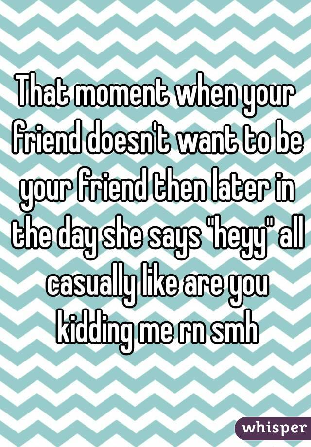 That moment when your friend doesn't want to be your friend then later in the day she says "heyy" all casually like are you kidding me rn smh