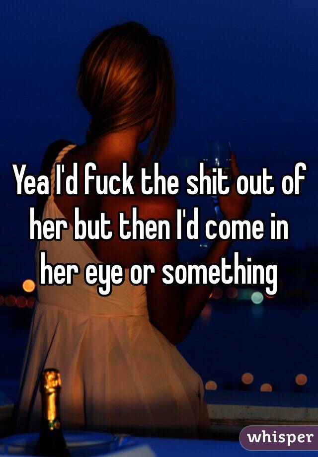 Yea I'd fuck the shit out of her but then I'd come in her eye or something 