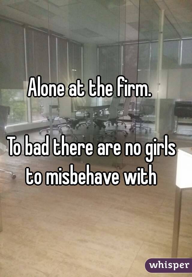 Alone at the firm. 

To bad there are no girls to misbehave with 