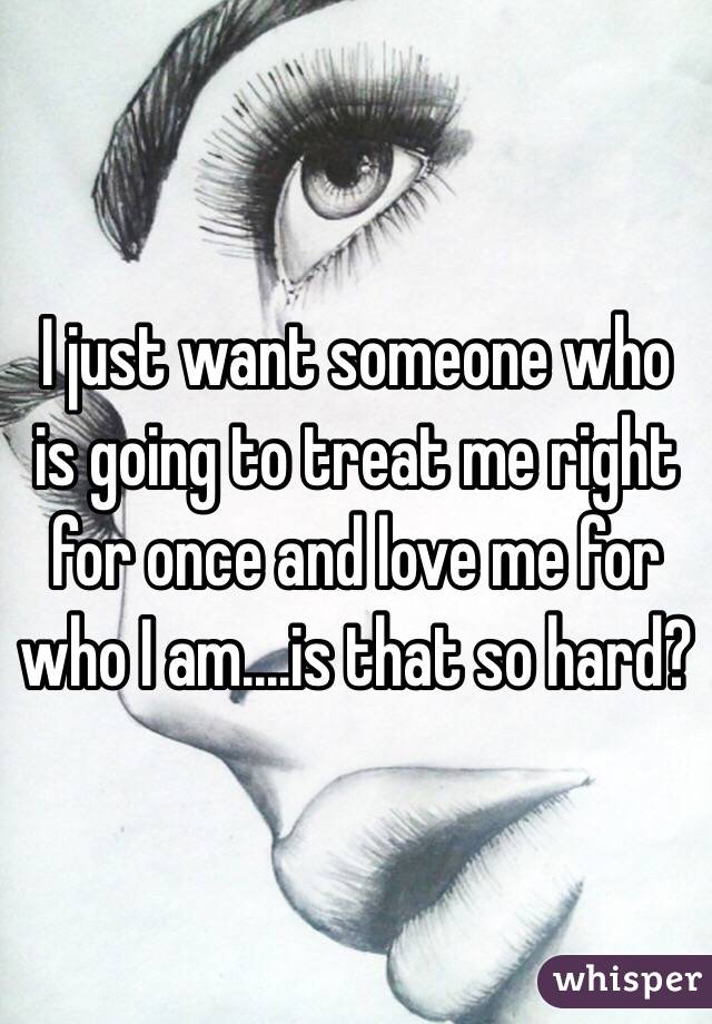 I just want someone who is going to treat me right for once and love me for who I am....is that so hard?