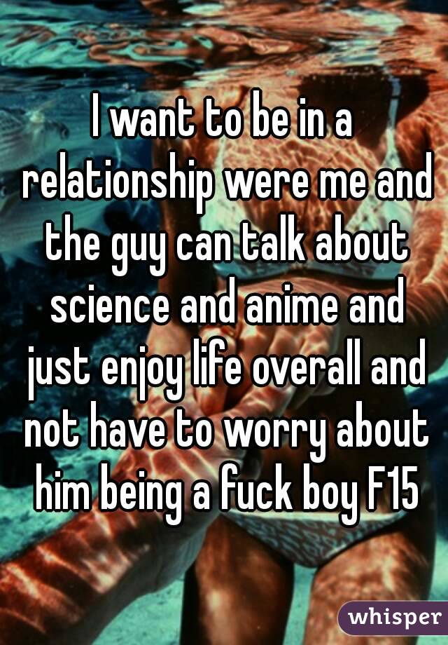 I want to be in a relationship were me and the guy can talk about science and anime and just enjoy life overall and not have to worry about him being a fuck boy F15