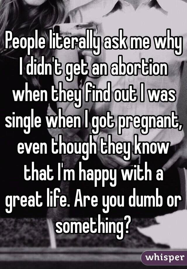 People literally ask me why I didn't get an abortion when they find out I was single when I got pregnant, even though they know that I'm happy with a great life. Are you dumb or something?