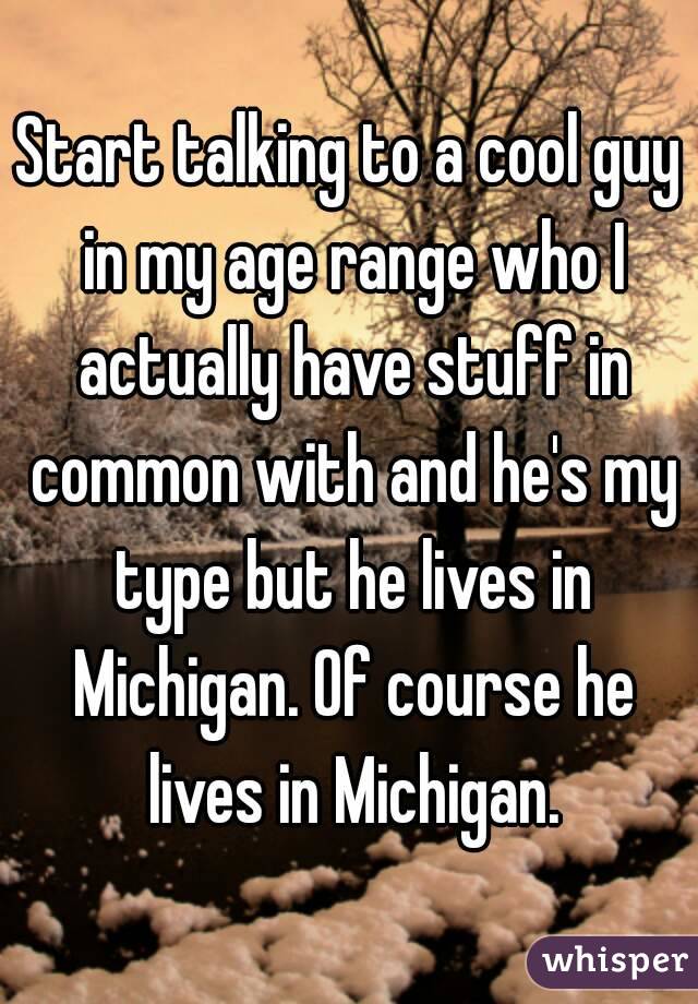 Start talking to a cool guy in my age range who I actually have stuff in common with and he's my type but he lives in Michigan. Of course he lives in Michigan.