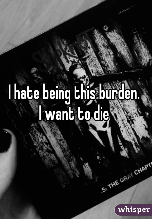 I hate being this burden. 
I want to die 