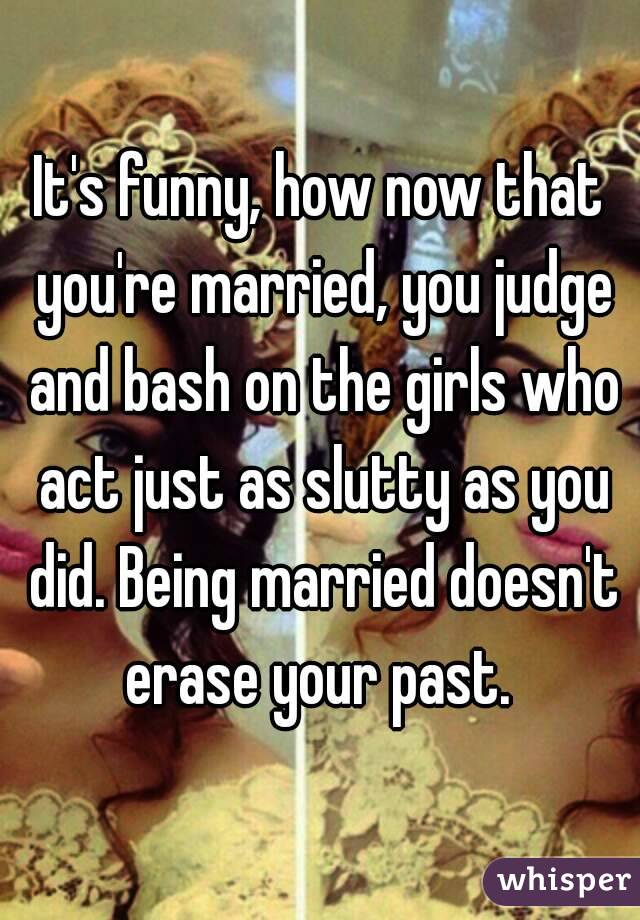 It's funny, how now that you're married, you judge and bash on the girls who act just as slutty as you did. Being married doesn't erase your past. 