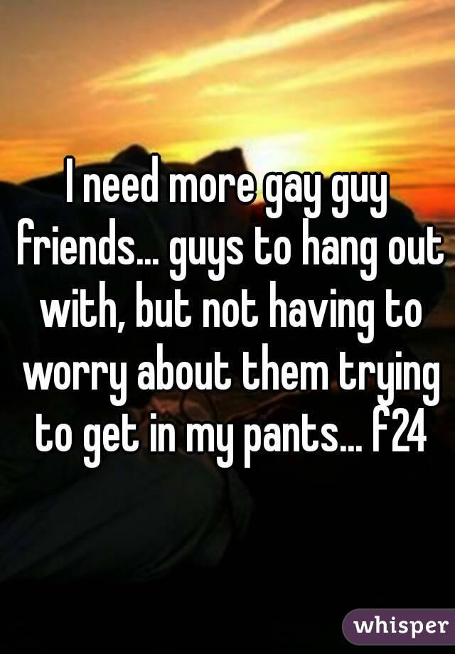 I need more gay guy friends... guys to hang out with, but not having to worry about them trying to get in my pants... f24