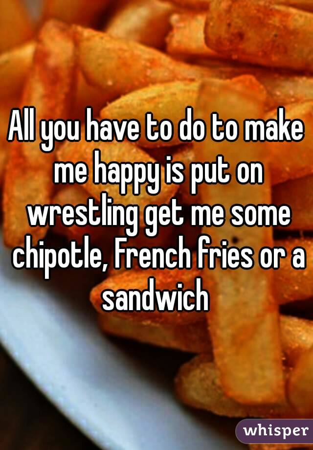 All you have to do to make me happy is put on wrestling get me some chipotle, French fries or a sandwich 