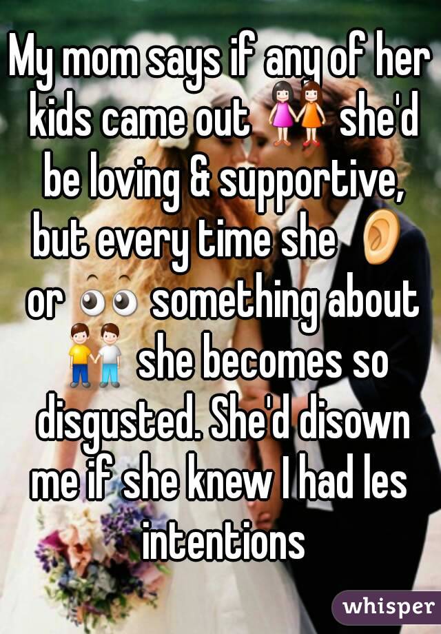 My mom says if any of her kids came out 👭 she'd be loving & supportive, but every time she 👂 or 👀 something about 👬 she becomes so disgusted. She'd disown me if she knew I had les  intentions