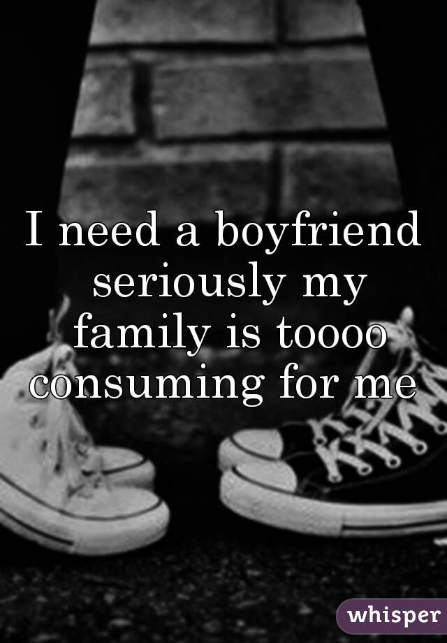 I need a boyfriend seriously my family is toooo consuming for me 