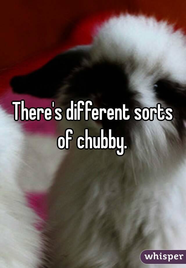 There's different sorts of chubby. 