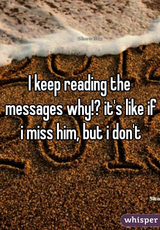 I keep reading the messages why!? it's like if i miss him, but i don't