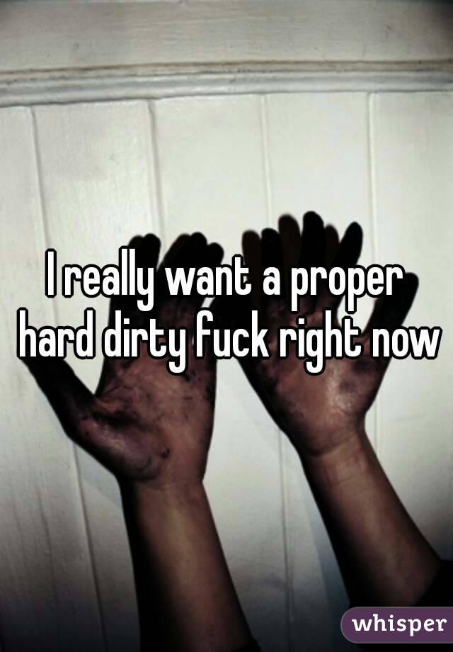 I really want a proper hard dirty fuck right now