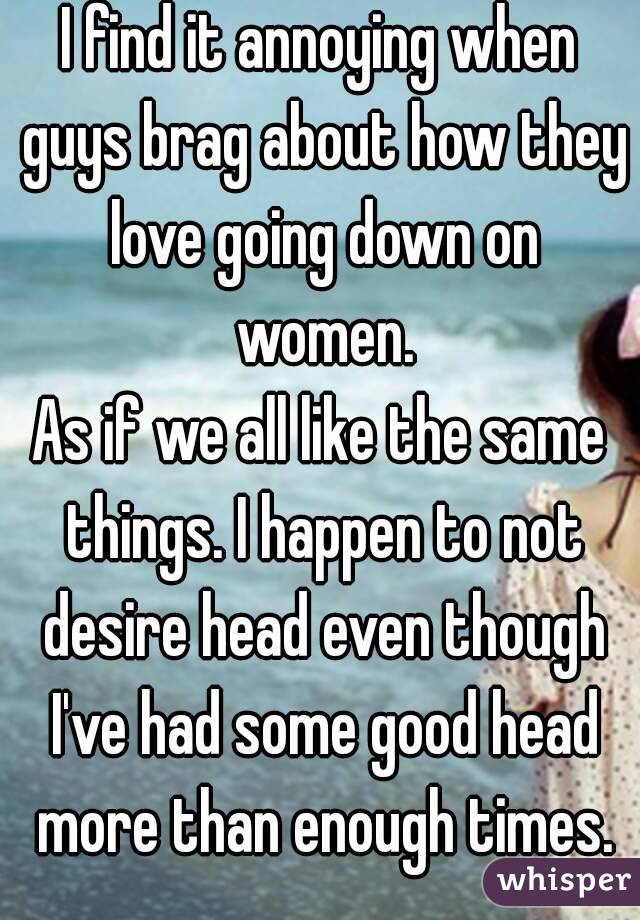 I find it annoying when guys brag about how they love going down on women.
As if we all like the same things. I happen to not desire head even though I've had some good head more than enough times.