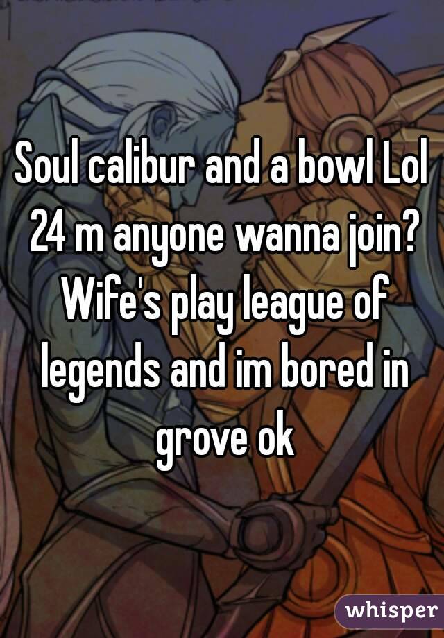 Soul calibur and a bowl Lol 24 m anyone wanna join? Wife's play league of legends and im bored in grove ok