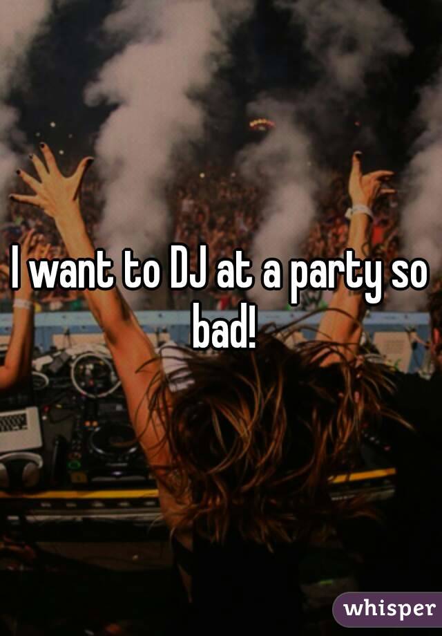 I want to DJ at a party so bad!