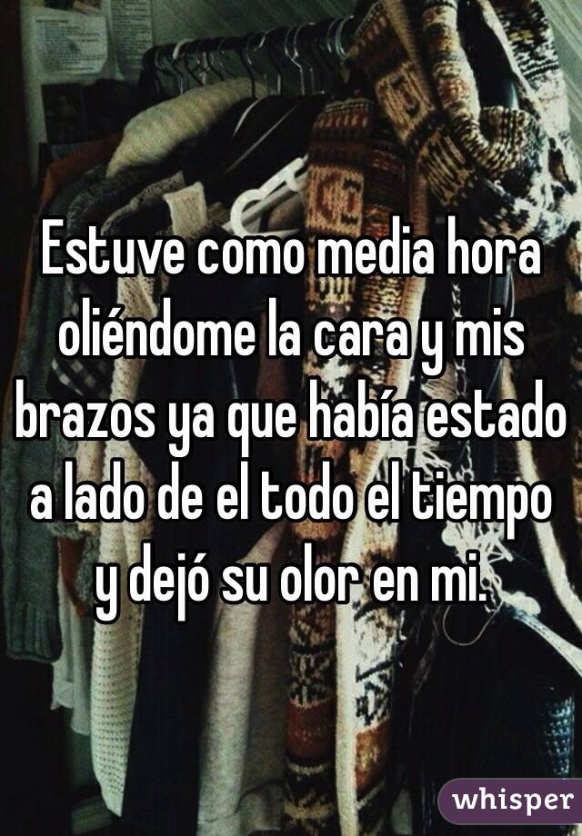 Estuve como media hora oliéndome la cara y mis brazos ya que había estado a lado de el todo el tiempo y dejó su olor en mi. 