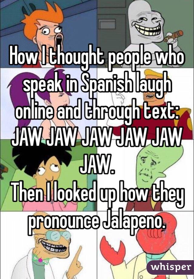 How I thought people who speak in Spanish laugh online and through text: JAW JAW JAW JAW JAW JAW. 
Then I looked up how they pronounce Jalapeno. 