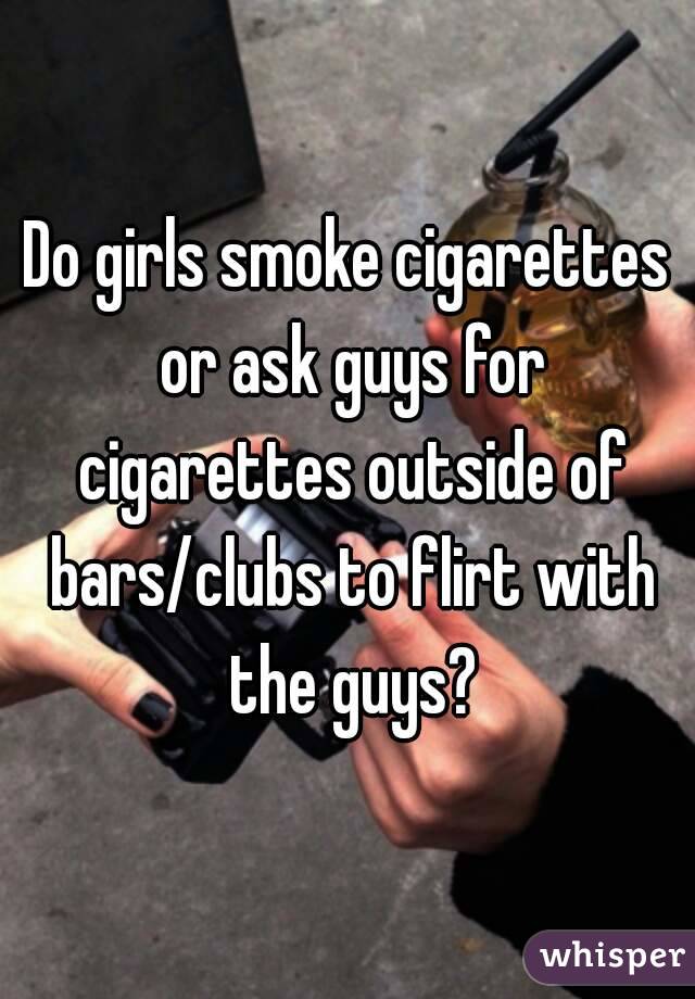 Do girls smoke cigarettes or ask guys for cigarettes outside of bars/clubs to flirt with the guys?