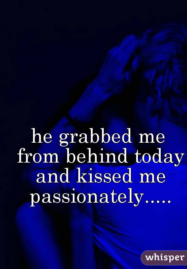 he grabbed me from behind today and kissed me passionately.....