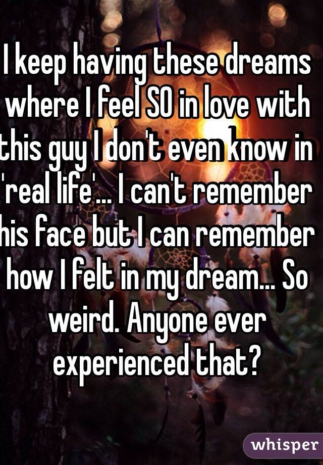 I keep having these dreams where I feel SO in love with this guy I don't even know in 'real life'... I can't remember his face but I can remember how I felt in my dream... So weird. Anyone ever experienced that? 