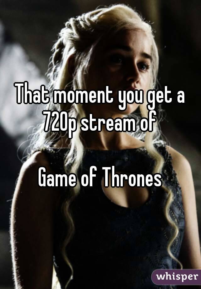 That moment you get a 720p stream of 

Game of Thrones