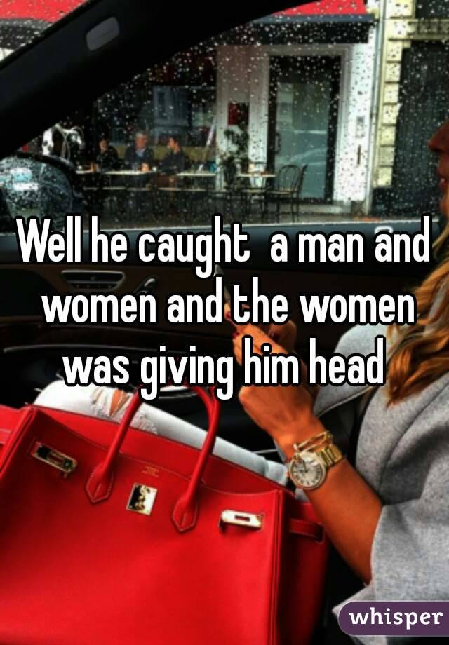 Well he caught  a man and women and the women was giving him head 