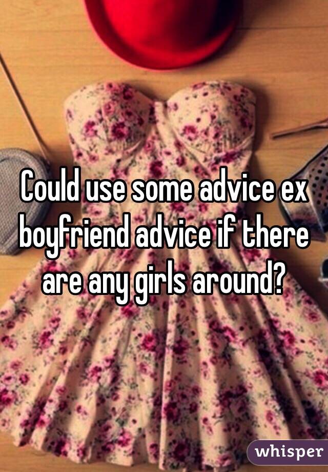 Could use some advice ex boyfriend advice if there are any girls around? 