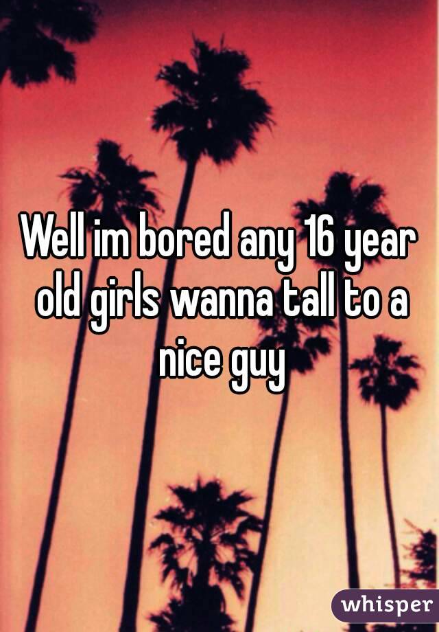 Well im bored any 16 year old girls wanna tall to a nice guy