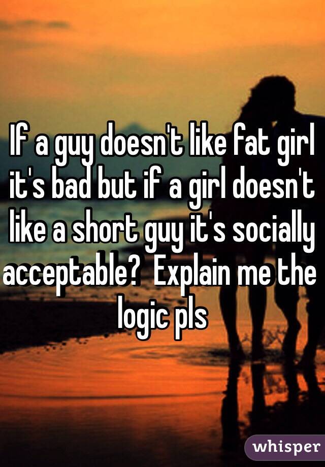 If a guy doesn't like fat girl it's bad but if a girl doesn't like a short guy it's socially acceptable?  Explain me the logic pls