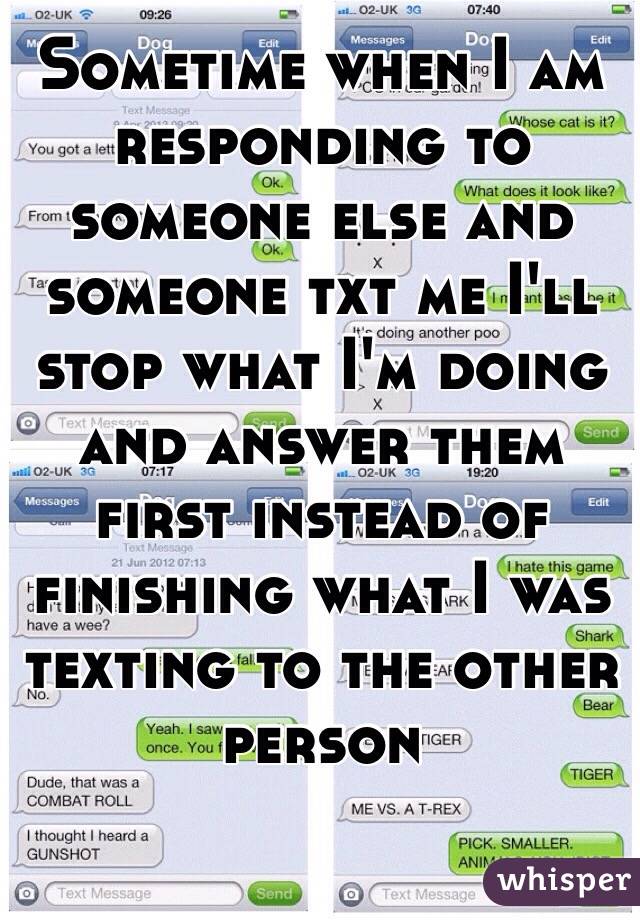 Sometime when I am responding to someone else and someone txt me I'll stop what I'm doing and answer them first instead of finishing what I was texting to the other person