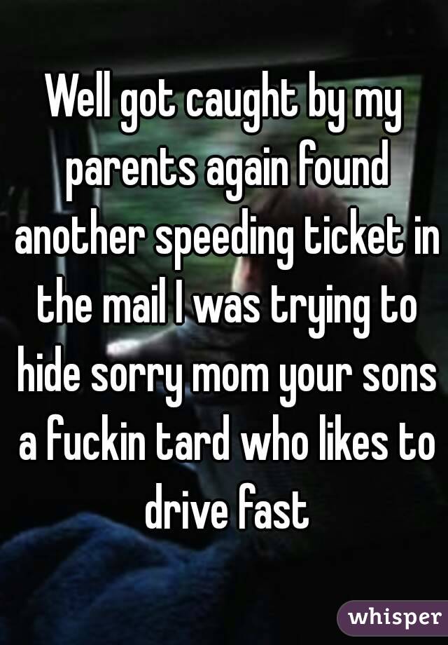 Well got caught by my parents again found another speeding ticket in the mail I was trying to hide sorry mom your sons a fuckin tard who likes to drive fast