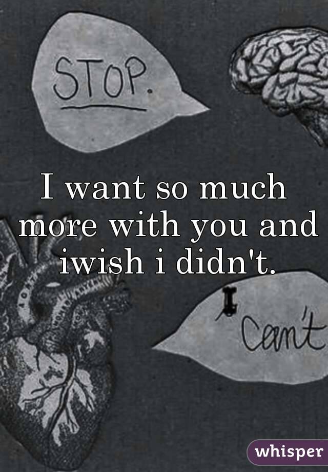 I want so much more with you and iwish i didn't.