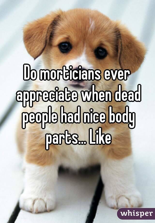 Do morticians ever appreciate when dead people had nice body parts... Like

