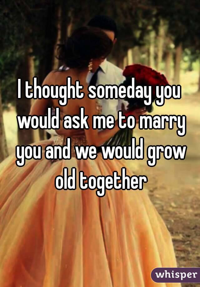 I thought someday you would ask me to marry you and we would grow old together