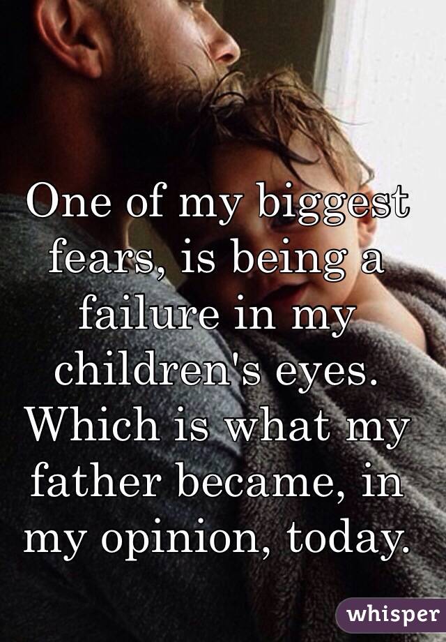 One of my biggest fears, is being a failure in my children's eyes. Which is what my father became, in my opinion, today. 