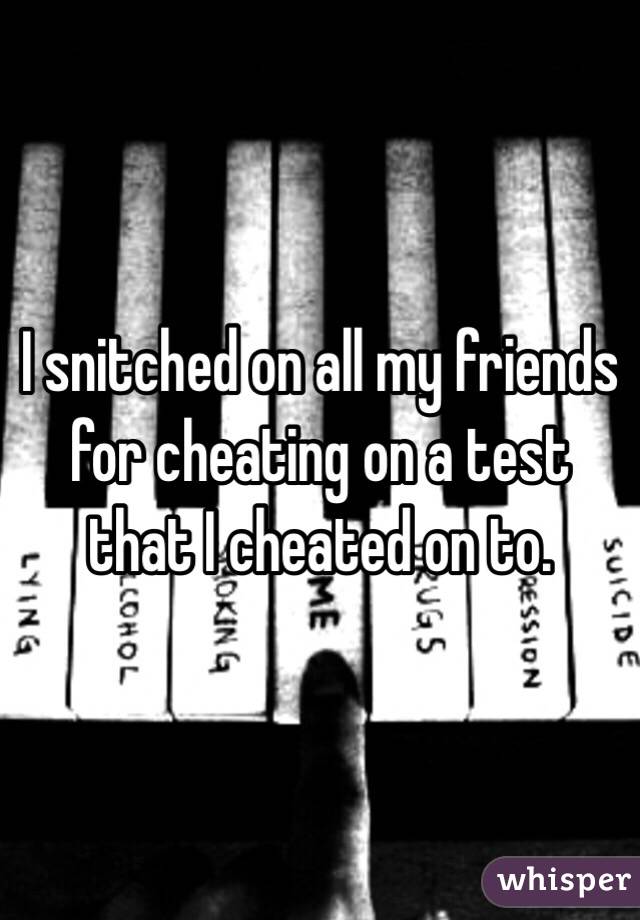 I snitched on all my friends for cheating on a test that I cheated on to.