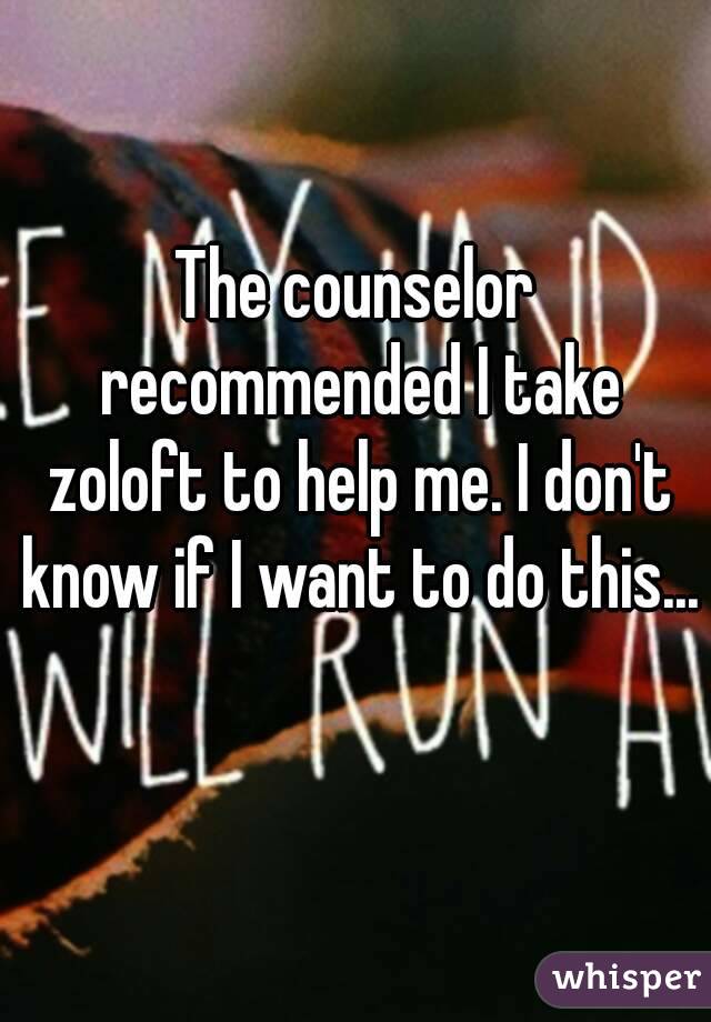 The counselor recommended I take zoloft to help me. I don't know if I want to do this... 