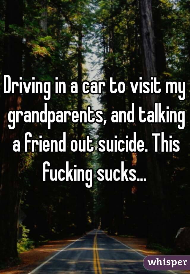 Driving in a car to visit my grandparents, and talking a friend out suicide. This fucking sucks... 