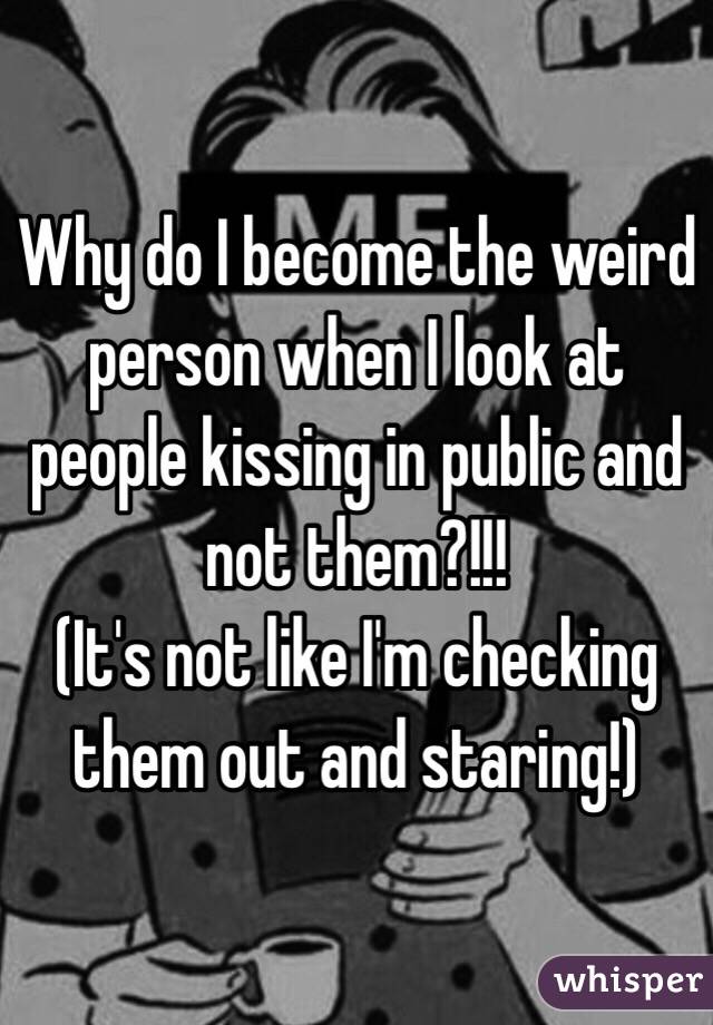 Why do I become the weird person when I look at people kissing in public and not them?!!!  
(It's not like I'm checking them out and staring!)