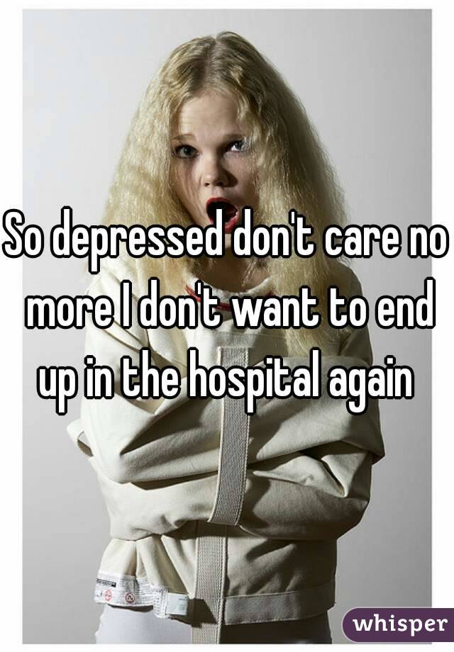 So depressed don't care no more I don't want to end up in the hospital again 