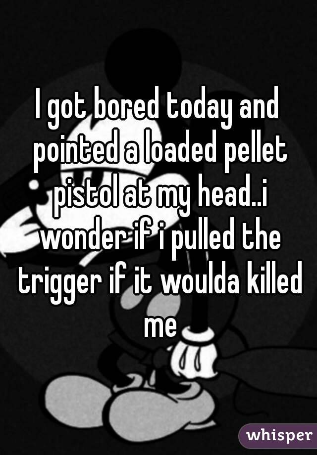 I got bored today and pointed a loaded pellet pistol at my head..i wonder if i pulled the trigger if it woulda killed me