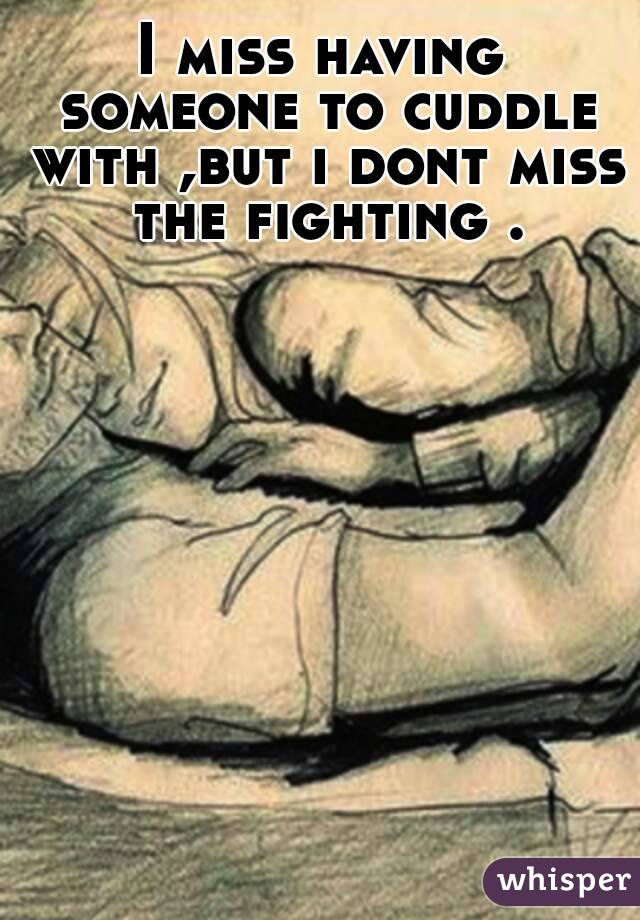 I miss having someone to cuddle with ,but i dont miss the fighting .