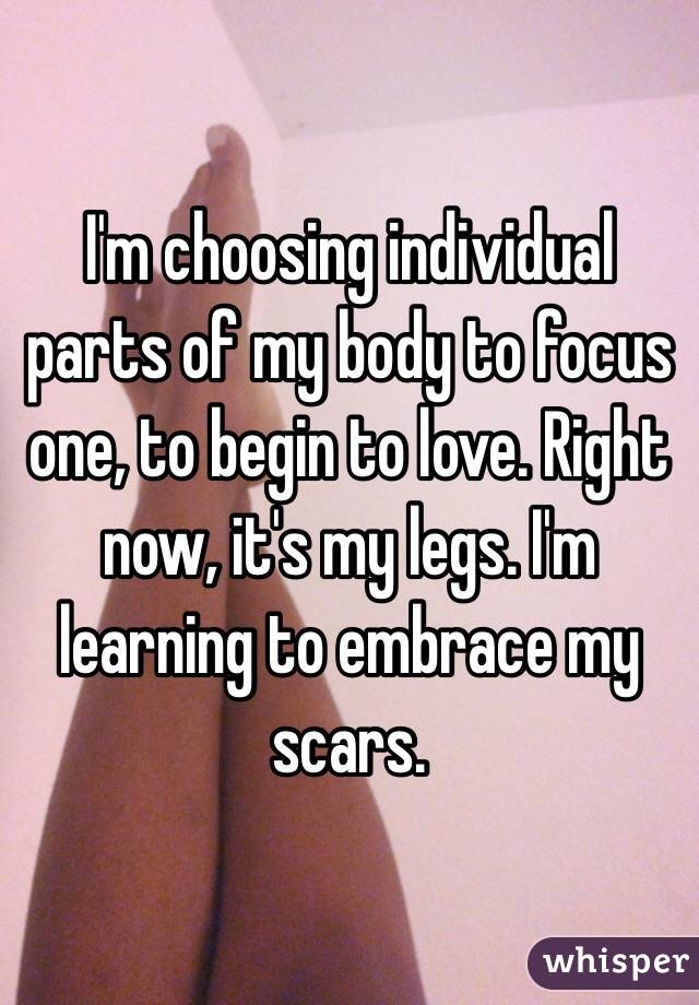 I'm choosing individual parts of my body to focus one, to begin to love. Right now, it's my legs. I'm learning to embrace my scars. 