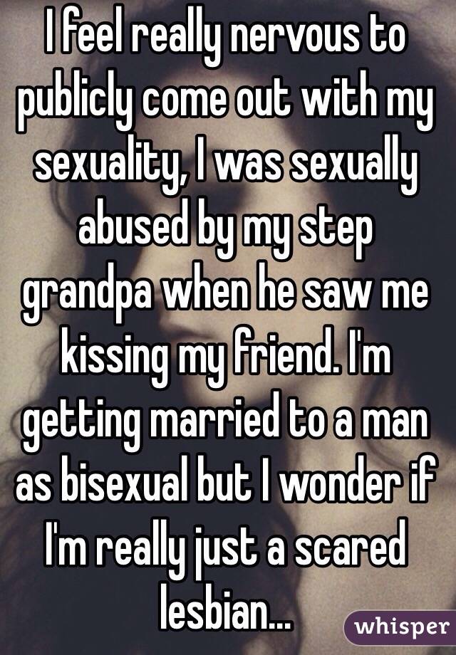 I feel really nervous to publicly come out with my sexuality, I was sexually abused by my step grandpa when he saw me kissing my friend. I'm getting married to a man as bisexual but I wonder if I'm really just a scared lesbian...