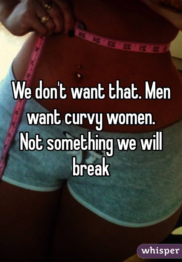 We don't want that. Men want curvy women.
Not something we will break