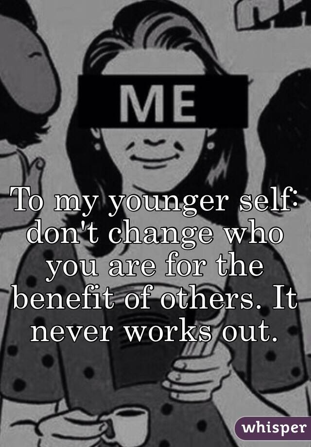 To my younger self: don't change who you are for the benefit of others. It never works out. 